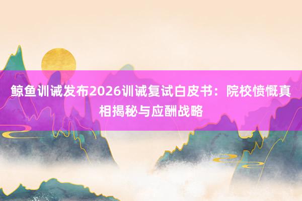 鲸鱼训诫发布2026训诫复试白皮书：院校愤慨真相揭秘与应酬战略