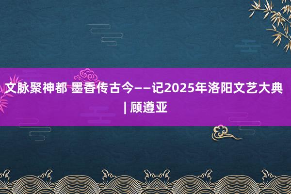 文脉聚神都 墨香传古今——记2025年洛阳文艺大典 | 顾遵亚