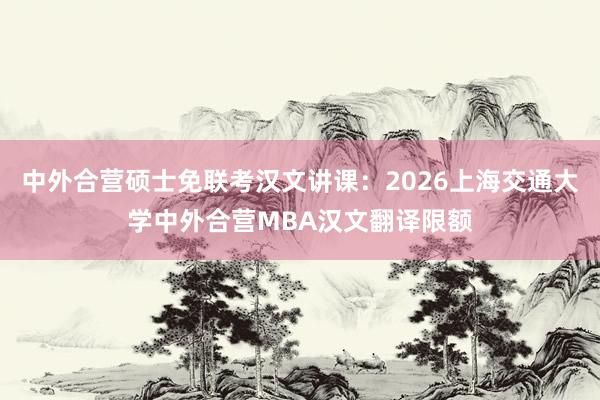 中外合营硕士免联考汉文讲课：2026上海交通大学中外合营MBA汉文翻译限额