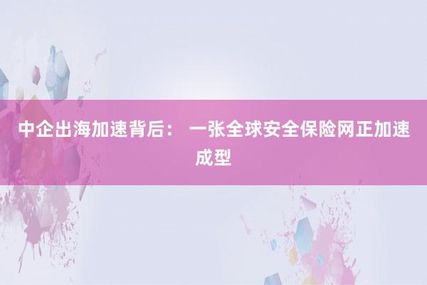 中企出海加速背后： 一张全球安全保险网正加速成型