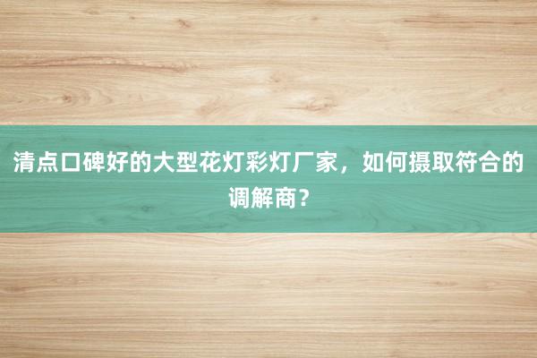 清点口碑好的大型花灯彩灯厂家，如何摄取符合的调解商？