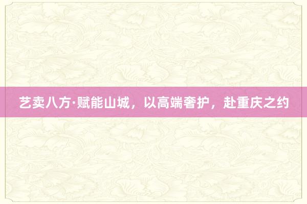 艺卖八方·赋能山城，以高端奢护，赴重庆之约