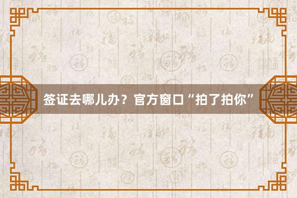 签证去哪儿办？官方窗口“拍了拍你”