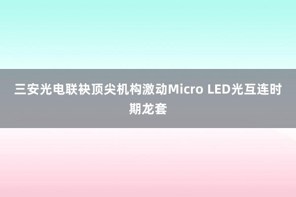 三安光电联袂顶尖机构激动Micro LED光互连时期龙套