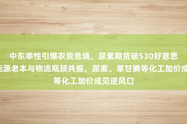 中东率性引爆农资危境，尿素期货破530好意思元/吨，能源老本与物流瓶颈共振，尿素、草甘膦等化工加价成见逆风口