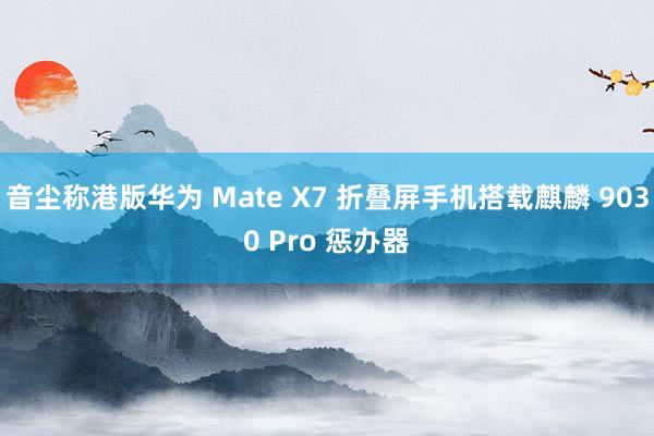 音尘称港版华为 Mate X7 折叠屏手机搭载麒麟 9030 Pro 惩办器