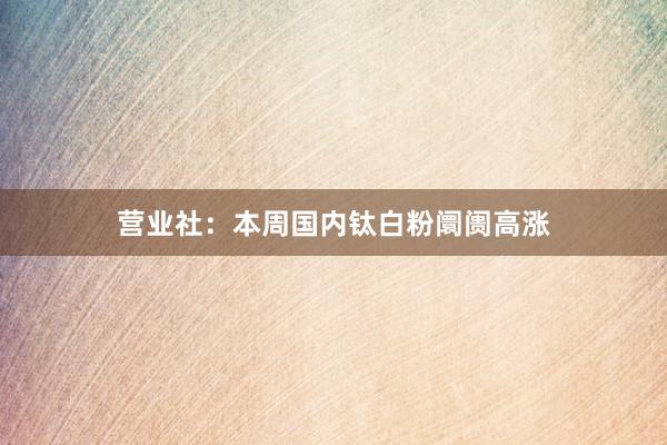 营业社：本周国内钛白粉阛阓高涨