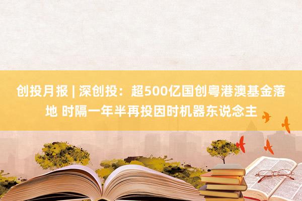 创投月报 | 深创投：超500亿国创粤港澳基金落地 时隔一年半再投因时机器东说念主