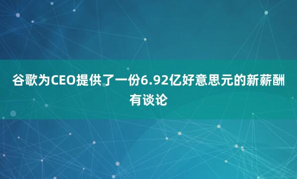 谷歌为CEO提供了一份6.92亿好意思元的新薪酬有谈论