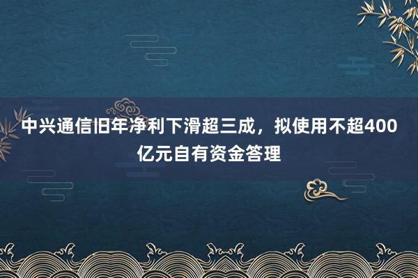 中兴通信旧年净利下滑超三成，拟使用不超400亿元自有资金答理