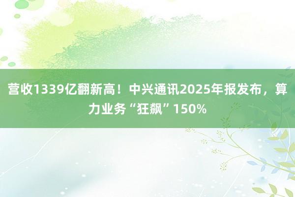 营收1339亿翻新高！中兴通讯2025年报发布，算力业务“狂飙”150%