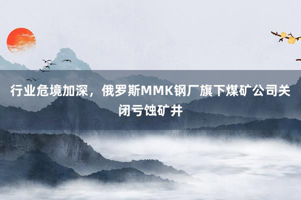 行业危境加深，俄罗斯MMK钢厂旗下煤矿公司关闭亏蚀矿井