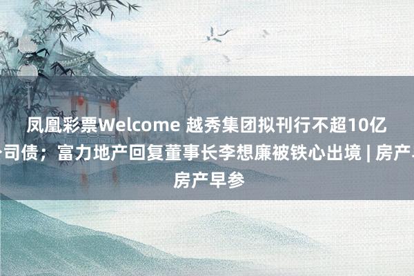 凤凰彩票Welcome 越秀集团拟刊行不超10亿元公司债；富力地产回复董事长李想廉被铁心出境 | 房产早参