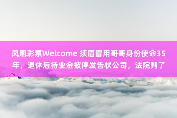 凤凰彩票Welcome 须眉冒用哥哥身份使命35年，退休后待业金被停发告状公司，法院判了