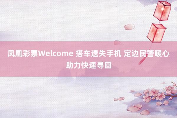 凤凰彩票Welcome 搭车遗失手机 定边民警暖心助力快速寻回
