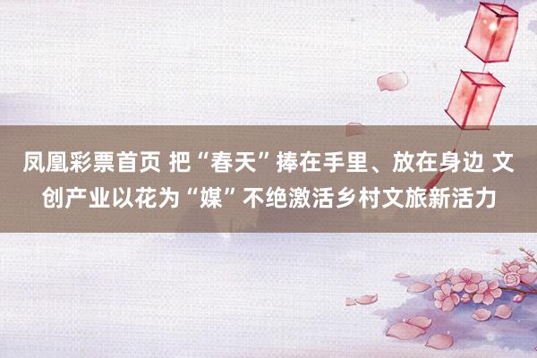 凤凰彩票首页 把“春天”捧在手里、放在身边 文创产业以花为“媒”不绝激活乡村文旅新活力
