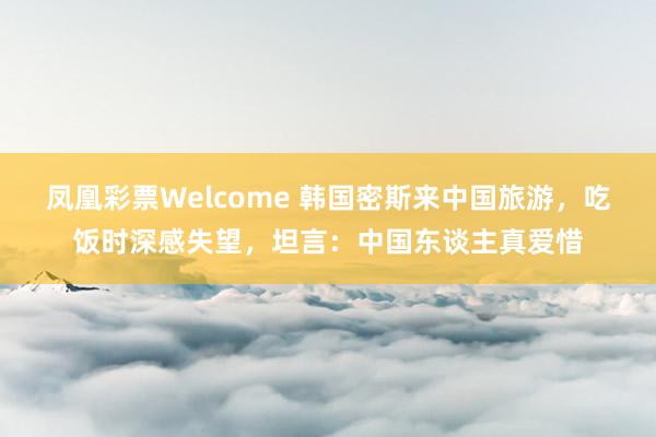 凤凰彩票Welcome 韩国密斯来中国旅游，吃饭时深感失望，坦言：中国东谈主真爱惜