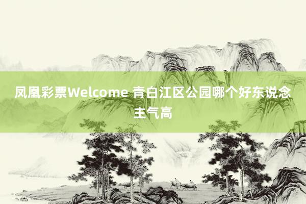 凤凰彩票Welcome 青白江区公园哪个好东说念主气高