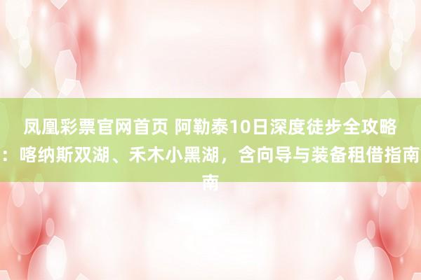 凤凰彩票官网首页 阿勒泰10日深度徒步全攻略：喀纳斯双湖、禾木小黑湖，含向导与装备租借指南