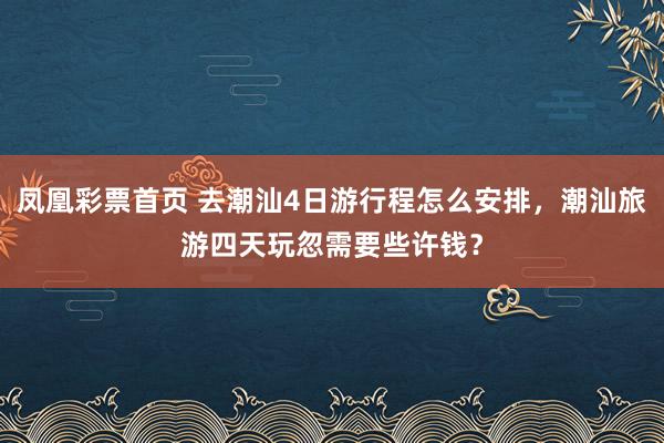 凤凰彩票首页 去潮汕4日游行程怎么安排，潮汕旅游四天玩忽需要些许钱？