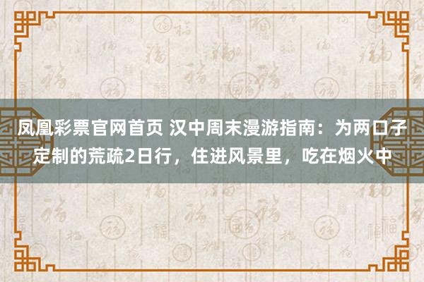 凤凰彩票官网首页 汉中周末漫游指南：为两口子定制的荒疏2日行，住进风景里，吃在烟火中