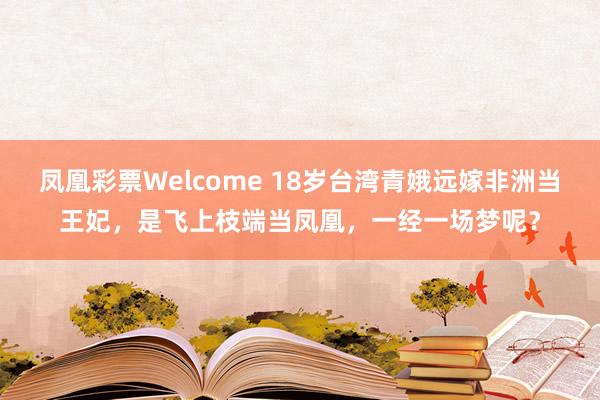 凤凰彩票Welcome 18岁台湾青娥远嫁非洲当王妃，是飞上枝端当凤凰，一经一场梦呢？
