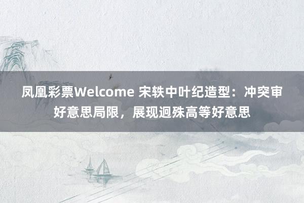 凤凰彩票Welcome 宋轶中叶纪造型：冲突审好意思局限，展现迥殊高等好意思