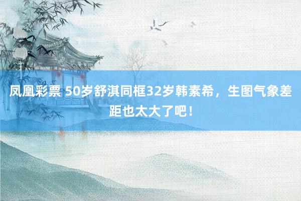 凤凰彩票 50岁舒淇同框32岁韩素希，生图气象差距也太大了吧！