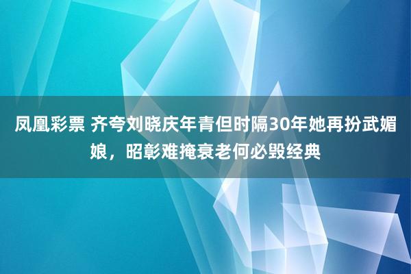 凤凰彩票 齐夸刘晓庆年青但时隔30年她再扮武媚娘，昭彰难掩衰老何必毁经典