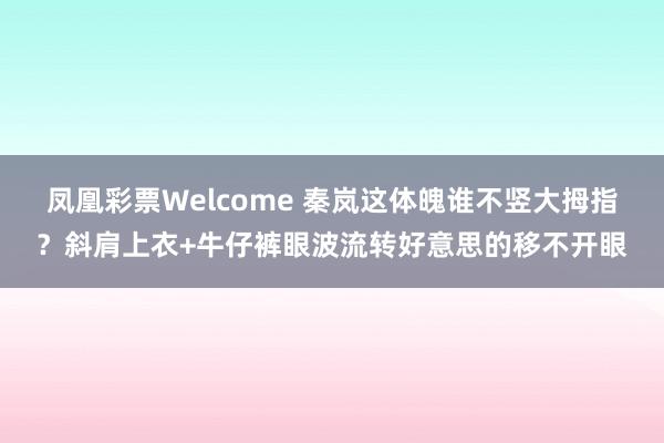 凤凰彩票Welcome 秦岚这体魄谁不竖大拇指？斜肩上衣+牛仔裤眼波流转好意思的移不开眼