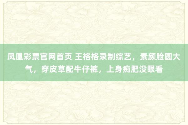 凤凰彩票官网首页 王格格录制综艺，素颜脸圆大气，穿皮草配牛仔裤，上身痴肥没眼看