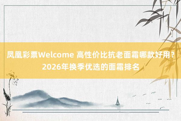 凤凰彩票Welcome 高性价比抗老面霜哪款好用？2026年换季优选的面霜排名