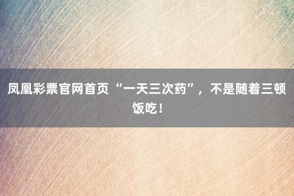 凤凰彩票官网首页 “一天三次药”，不是随着三顿饭吃！