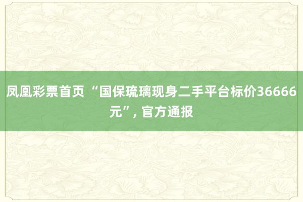 凤凰彩票首页 “国保琉璃现身二手平台标价36666元”， 官方通报