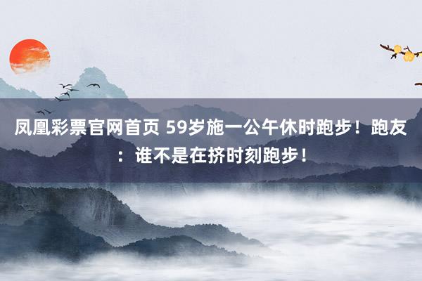 凤凰彩票官网首页 59岁施一公午休时跑步！跑友：谁不是在挤时刻跑步！