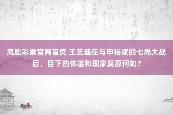 凤凰彩票官网首页 王艺迪在与申裕斌的七局大战后，目下的体能和现象复原何如？