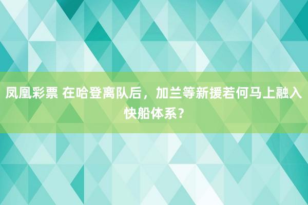 凤凰彩票 在哈登离队后，加兰等新援若何马上融入快船体系？