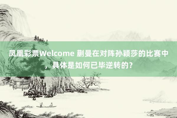 凤凰彩票Welcome 蒯曼在对阵孙颖莎的比赛中，具体是如何已毕逆转的？