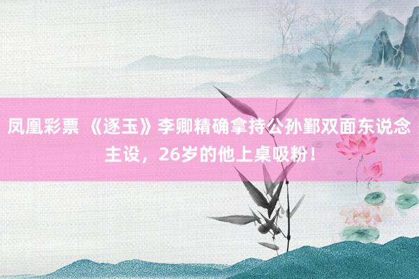 凤凰彩票 《逐玉》李卿精确拿持公孙鄞双面东说念主设，26岁的他上桌吸粉！