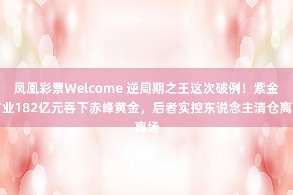 凤凰彩票Welcome 逆周期之王这次破例！紫金矿业182亿元吞下赤峰黄金，后者实控东说念主清仓离场