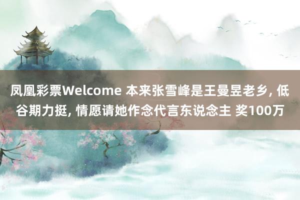 凤凰彩票Welcome 本来张雪峰是王曼昱老乡， 低谷期力挺， 情愿请她作念代言东说念主 奖100万