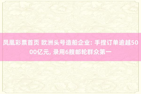 凤凰彩票首页 欧洲头号造船企业: 手捏订单逾越5000亿元， 录用6艘邮轮群众第一