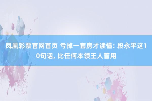 凤凰彩票官网首页 亏掉一套房才读懂: 段永平这10句话， 比任何本领王人管用