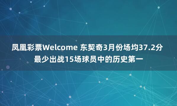 凤凰彩票Welcome 东契奇3月份场均37.2分 最少出战15场球员中的历史第一
