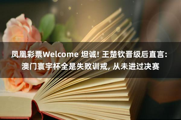 凤凰彩票Welcome 坦诚! 王楚钦晋级后直言: 澳门寰宇杯全是失败训戒， 从未进过决赛
