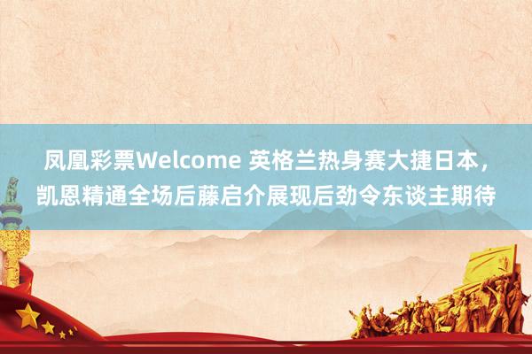 凤凰彩票Welcome 英格兰热身赛大捷日本，凯恩精通全场后藤启介展现后劲令东谈主期待