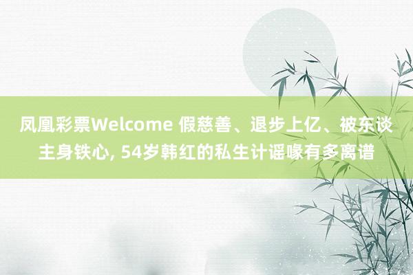 凤凰彩票Welcome 假慈善、退步上亿、被东谈主身铁心， 54岁韩红的私生计谣喙有多离谱