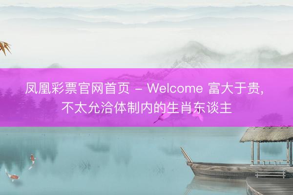 凤凰彩票官网首页 - Welcome 富大于贵， 不太允洽体制内的生肖东谈主