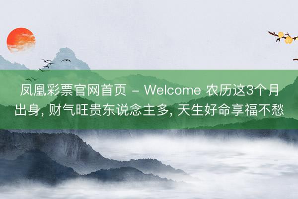 凤凰彩票官网首页 - Welcome 农历这3个月出身， 财气旺贵东说念主多， 天生好命享福不愁