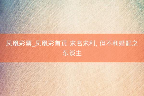 凤凰彩票_凤凰彩首页 求名求利， 但不利婚配之东谈主